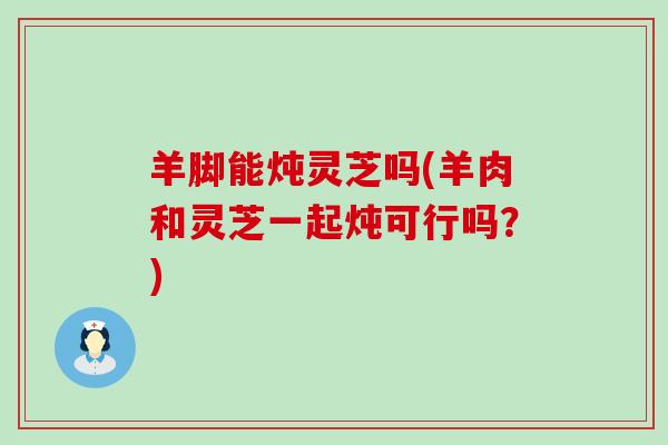羊脚能炖灵芝吗(羊肉和灵芝一起炖可行吗？)