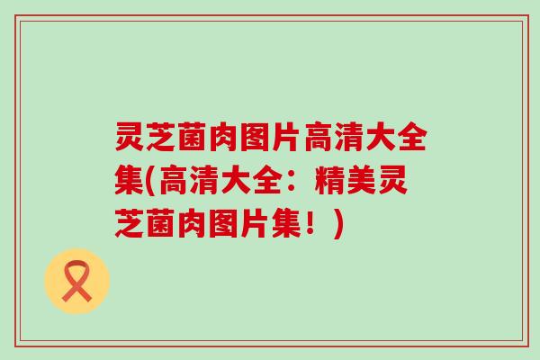 灵芝菌肉图片高清大全集(高清大全：精美灵芝菌肉图片集！)