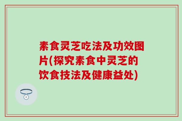 素食灵芝吃法及功效图片(探究素食中灵芝的饮食技法及健康益处)