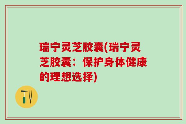 瑞宁灵芝胶囊(瑞宁灵芝胶囊：保护身体健康的理想选择)