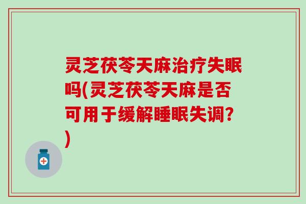 灵芝茯苓天麻治疗失眠吗(灵芝茯苓天麻是否可用于缓解睡眠失调？)