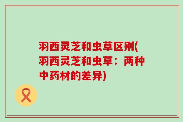 羽西灵芝和虫草区别(羽西灵芝和虫草:两种材的差异) 羽西灵芝和虫草区别(羽西灵芝和虫草:两种材的差异)