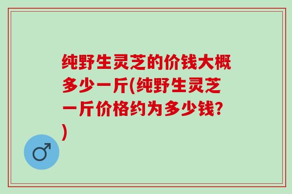 纯野生灵芝的价钱大概多少一斤(纯野生灵芝一斤价格约为多少钱？)