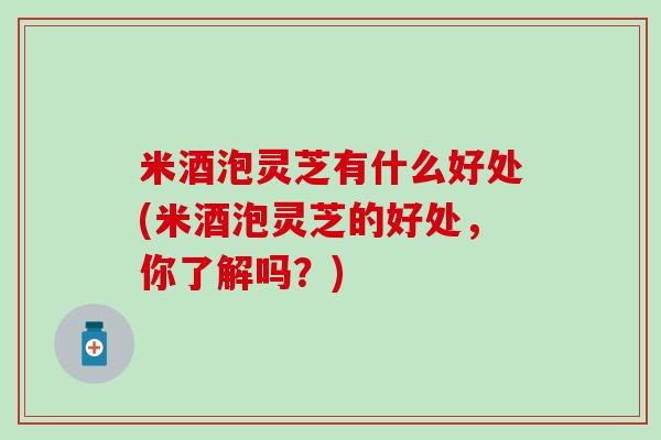 米酒泡灵芝有什么好处(米酒泡灵芝的好处，你了解吗？)