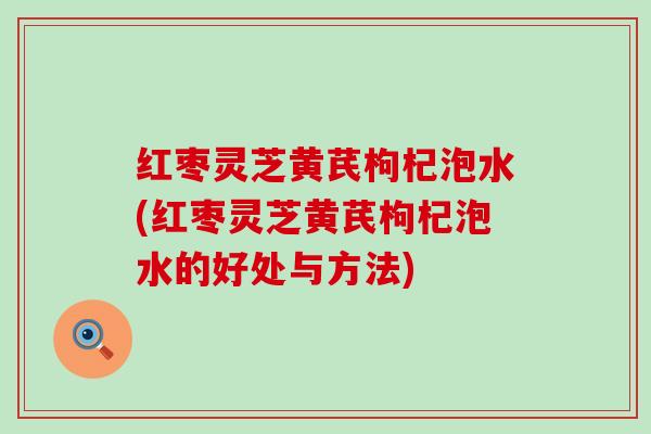 红枣灵芝黄芪枸杞泡水(红枣灵芝黄芪枸杞泡水的好处与方法)