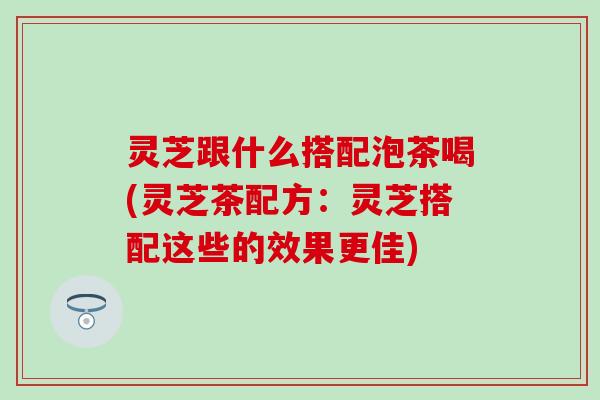 灵芝跟什么搭配泡茶喝(灵芝茶配方：灵芝搭配这些的效果更佳)