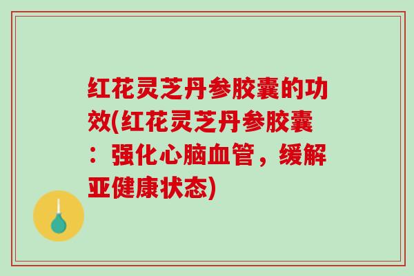 红花灵芝丹参胶囊的功效(红花灵芝丹参胶囊：强化心脑血管，缓解亚健康状态)