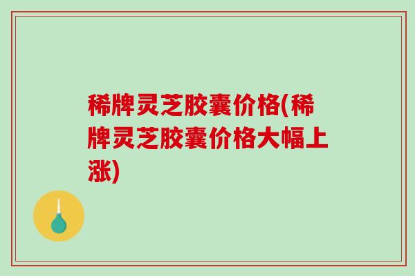 稀牌灵芝胶囊价格(稀牌灵芝胶囊价格大幅上涨)