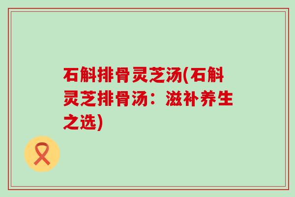 石斛排骨灵芝汤(石斛灵芝排骨汤：滋补养生之选)