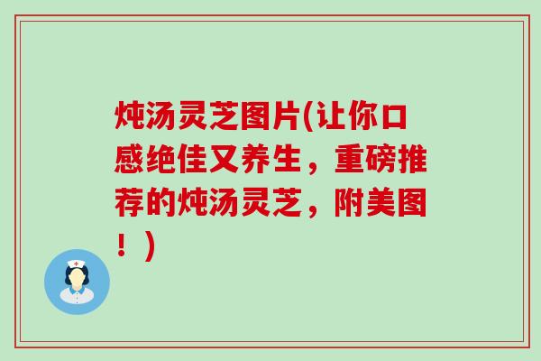 炖汤灵芝图片(让你口感绝佳又养生，重磅推荐的炖汤灵芝，附美图！)