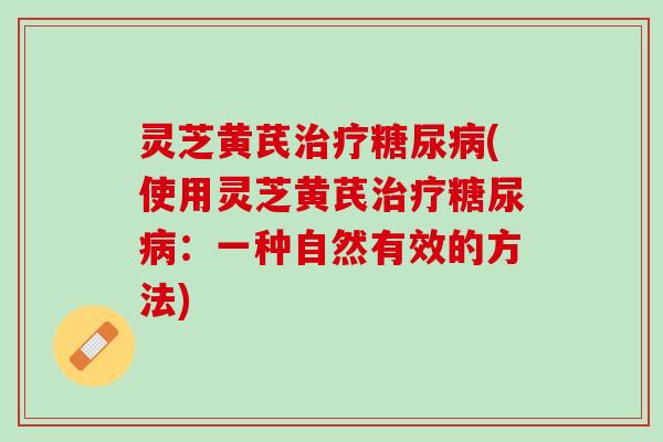 灵芝黄芪治疗糖尿病(使用灵芝黄芪治疗糖尿病：一种自然有效的方法)