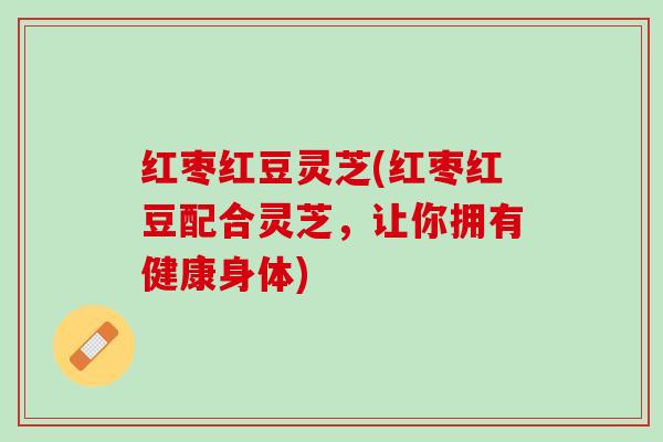 红枣红豆灵芝(红枣红豆配合灵芝，让你拥有健康身体)