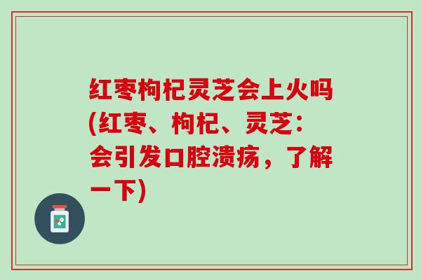 红枣枸杞灵芝会上火吗(红枣、枸杞、灵芝：会引发口腔溃疡，了解一下)