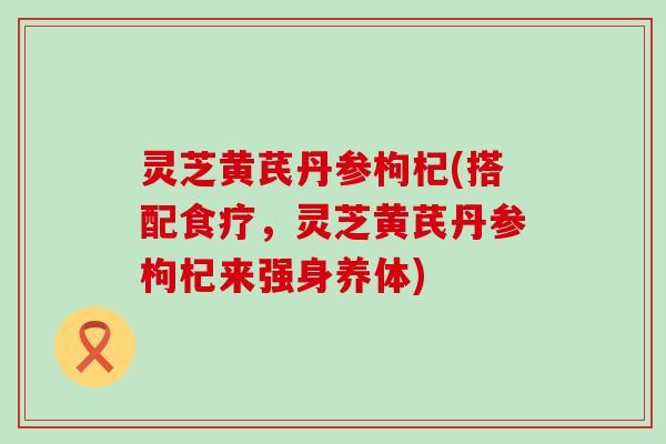 灵芝黄芪丹参枸杞(搭配食疗，灵芝黄芪丹参枸杞来强身养体)