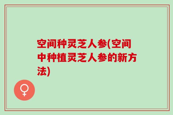 空间种灵芝人参(空间中种植灵芝人参的新方法)
