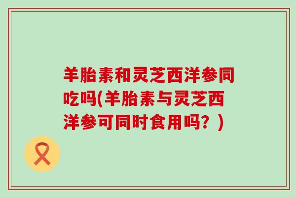 羊胎素和灵芝西洋参同吃吗(羊胎素与灵芝西洋参可同时食用吗？)
