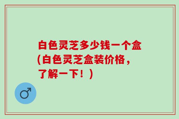 白色灵芝多少钱一个盒(白色灵芝盒装价格，了解一下！)