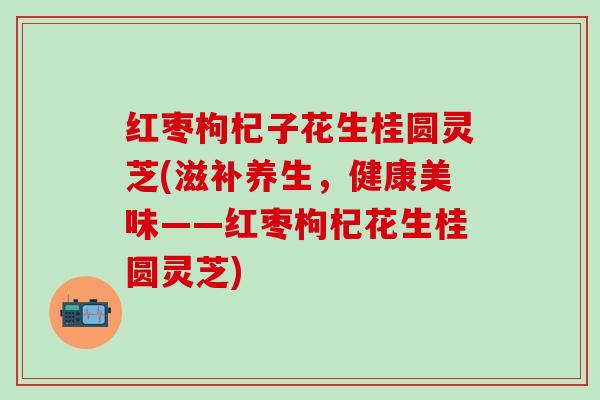 红枣枸杞子花生桂圆灵芝(滋补养生，健康美味——红枣枸杞花生桂圆灵芝)
