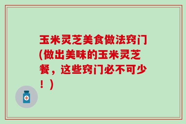 玉米灵芝美食做法窍门(做出美味的玉米灵芝餐，这些窍门必不可少！)