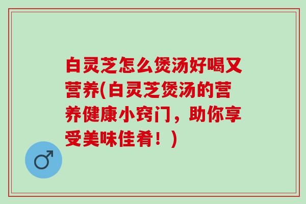 白灵芝怎么煲汤好喝又营养(白灵芝煲汤的营养健康小窍门，助你享受美味佳肴！)