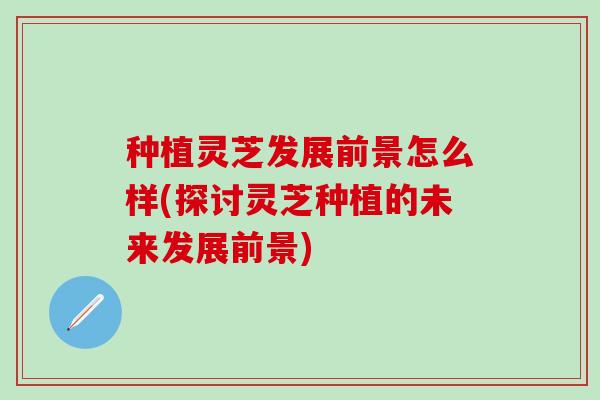 种植灵芝发展前景怎么样(探讨灵芝种植的未来发展前景)