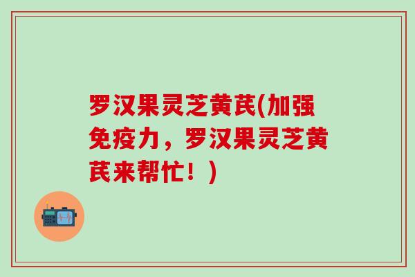 罗汉果灵芝黄芪(加强免疫力，罗汉果灵芝黄芪来帮忙！)