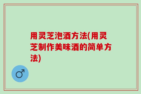 用灵芝泡酒方法(用灵芝制作美味酒的简单方法)
