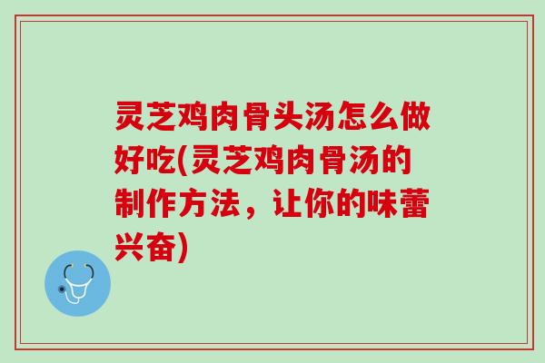灵芝鸡肉骨头汤怎么做好吃(灵芝鸡肉骨汤的制作方法，让你的味蕾兴奋)