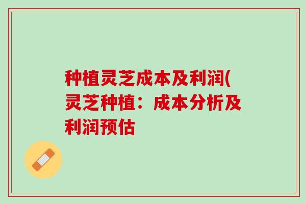 种植灵芝成本及利润(灵芝种植：成本分析及利润预估