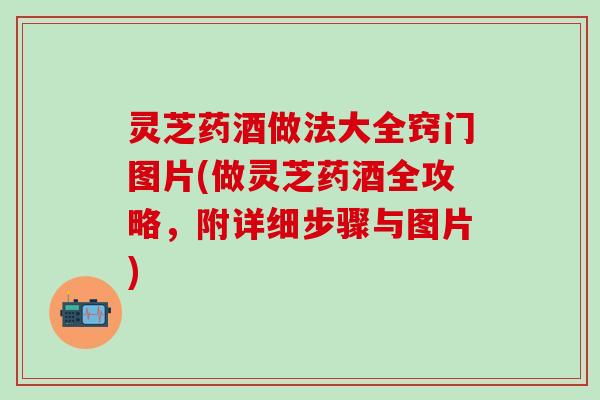 灵芝药酒做法大全窍门图片(做灵芝药酒全攻略，附详细步骤与图片)