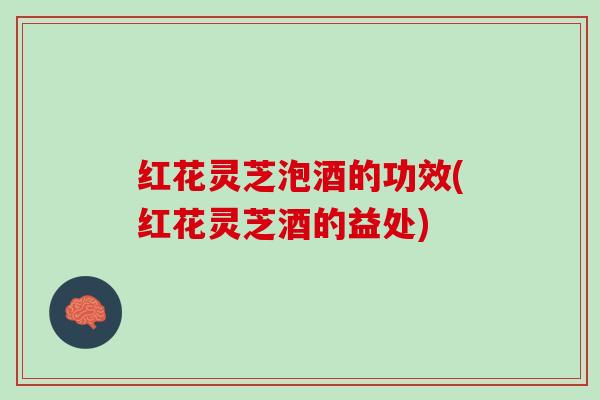 红花灵芝泡酒的功效(红花灵芝酒的益处)