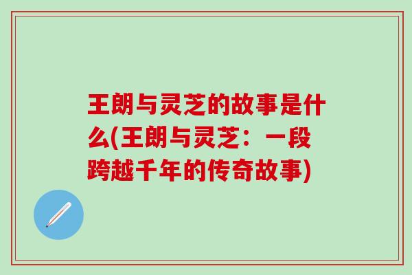 王朗与灵芝的故事是什么(王朗与灵芝：一段跨越千年的传奇故事)