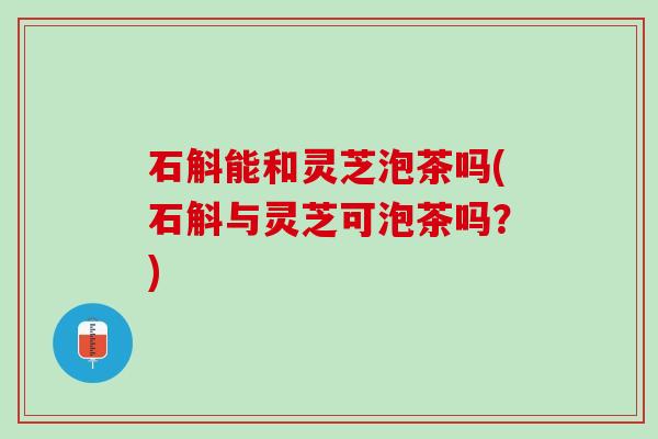 石斛能和灵芝泡茶吗(石斛与灵芝可泡茶吗？)