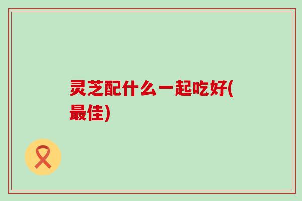 灵芝配什么一起吃好(最佳)