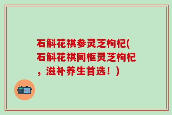 石斛花祺参灵芝枸杞(石斛花祺同框灵芝枸杞，滋补养生首选！)