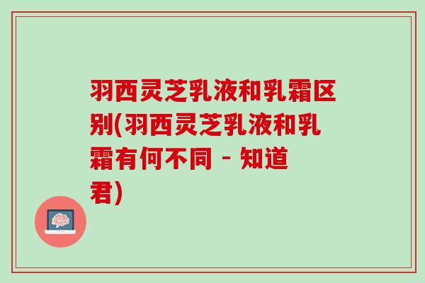 羽西灵芝乳液和乳霜区别(羽西灵芝乳液和乳霜有何不同 - 知道君)
