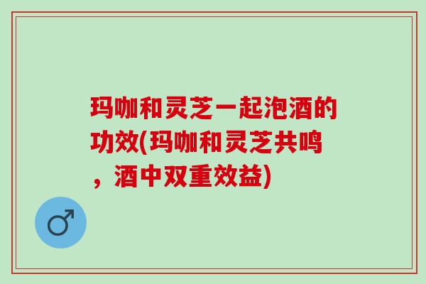玛咖和灵芝一起泡酒的功效(玛咖和灵芝共鸣，酒中双重效益)