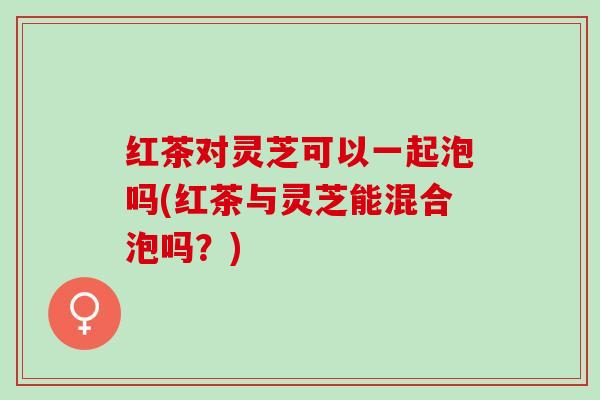 红茶对灵芝可以一起泡吗(红茶与灵芝能混合泡吗？)