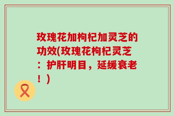 玫瑰花加枸杞加灵芝的功效(玫瑰花枸杞灵芝：护肝明目，延缓衰老！)