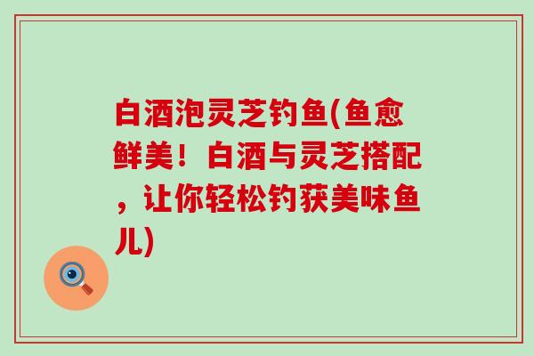 白酒泡灵芝钓鱼(鱼愈鲜美！白酒与灵芝搭配，让你轻松钓获美味鱼儿)