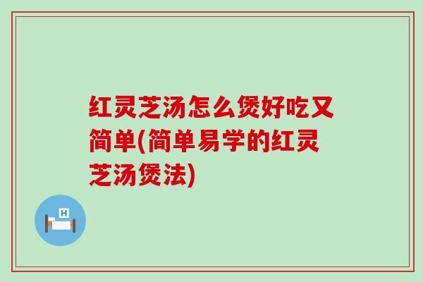 红灵芝汤怎么煲好吃又简单(简单易学的红灵芝汤煲法)