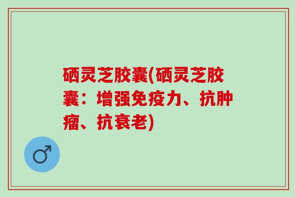 硒灵芝胶囊(硒灵芝胶囊：增强免疫力、抗肿瘤、抗衰老)
