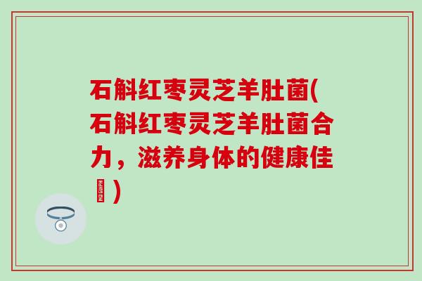 石斛红枣灵芝羊肚菌(石斛红枣灵芝羊肚菌合力，滋养身体的健康佳餚)