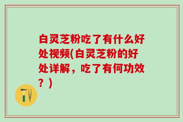 白灵芝粉吃了有什么好处视频(白灵芝粉的好处详解，吃了有何功效？)