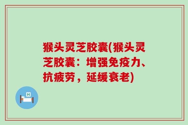 猴头灵芝胶囊(猴头灵芝胶囊：增强免疫力、抗疲劳，延缓衰老)