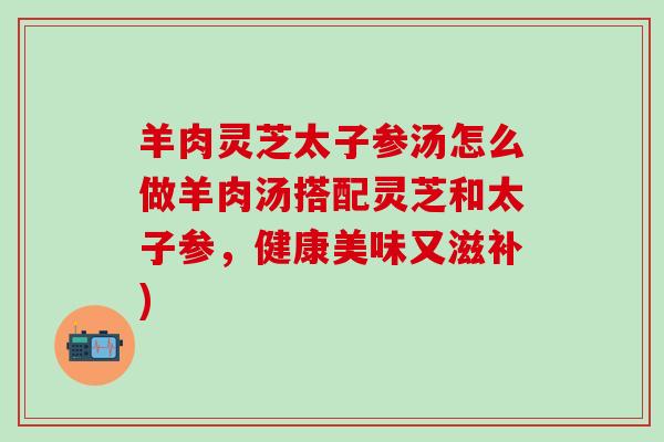 羊肉灵芝太子参汤怎么做羊肉汤搭配灵芝和太子参，健康美味又滋补)