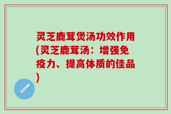 灵芝鹿茸煲汤功效作用(灵芝鹿茸汤：增强免疫力、提高体质的佳品)