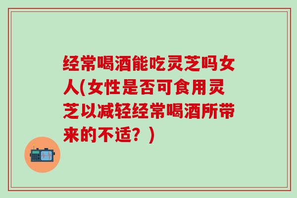 经常喝酒能吃灵芝吗女人(女性是否可食用灵芝以减轻经常喝酒所带来的不适?) 经常喝酒能吃灵芝吗女人(女性是否可食用灵芝以减轻经常喝酒所带来的不适?)
