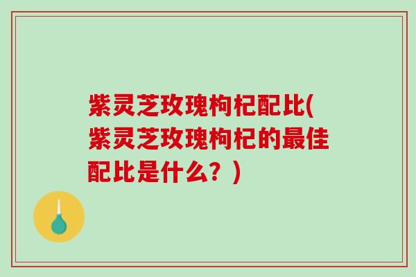 紫灵芝玫瑰枸杞配比(紫灵芝玫瑰枸杞的最佳配比是什么？)