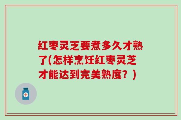 红枣灵芝要煮多久才熟了(怎样烹饪红枣灵芝才能达到完美熟度？)